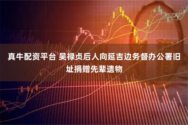 真牛配资平台 吴禄贞后人向延吉边务督办公署旧址捐赠先辈遗物