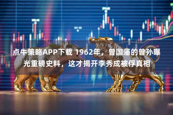 点牛策略APP下载 1962年，曾国藩的曾孙曝光重磅史料，这才揭开李秀成被俘真相