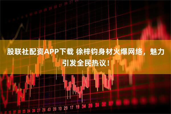 股联社配资APP下载 徐梓钧身材火爆网络，魅力引发全民热议！