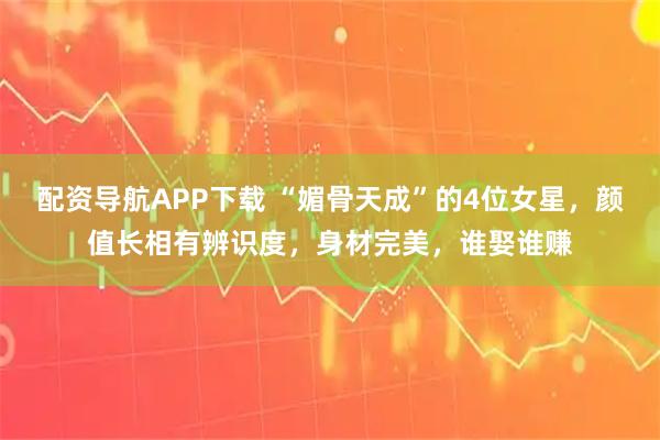 配资导航APP下载 “媚骨天成”的4位女星，颜值长相有辨识度，身材完美，谁娶谁赚
