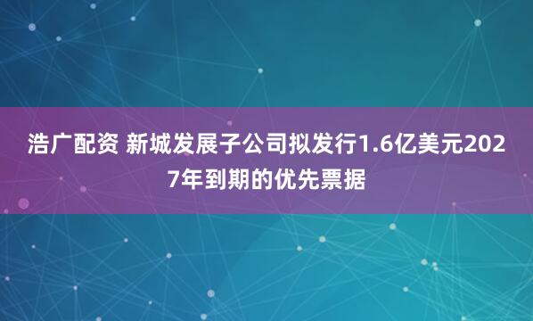 浩广配资 新城发展子公司拟发行1.6亿美元2027年到期的优先票据