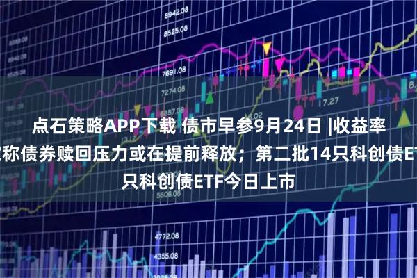 点石策略APP下载 债市早参9月24日 |收益率上行，专家称债券赎回压力或在提前释放；第二批14只科创债ETF今日上市