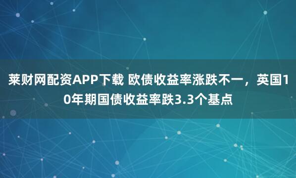 莱财网配资APP下载 欧债收益率涨跌不一，英国10年期国债收益率跌3.3个基点