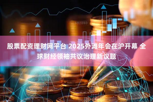 股票配资理财网平台 2025外滩年会在沪开幕 全球财经领袖共议治理新议题