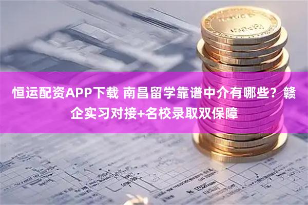 恒运配资APP下载 南昌留学靠谱中介有哪些?赣企实习对接+名校录取双保障