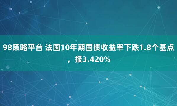 98策略平台 法国10年期国债收益率下跌1.8个基点，报3.420%