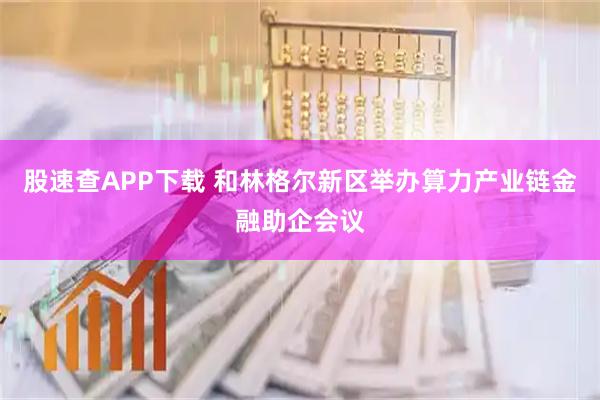 股速查APP下载 和林格尔新区举办算力产业链金融助企会议