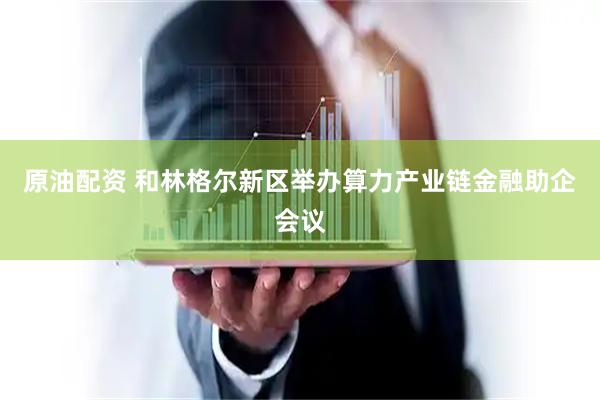 原油配资 和林格尔新区举办算力产业链金融助企会议