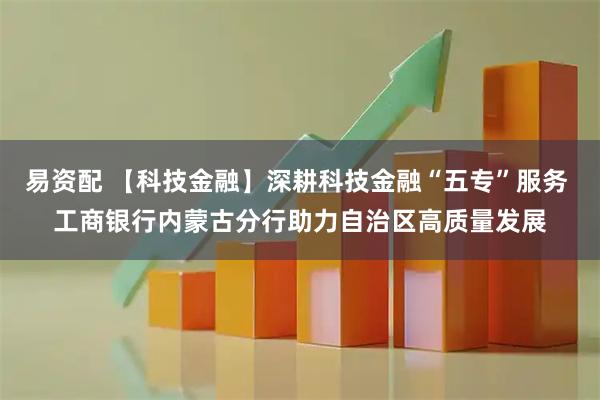 易资配 【科技金融】深耕科技金融“五专”服务 工商银行内蒙古分行助力自治区高质量发展