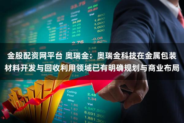 金股配资网平台 奥瑞金：奥瑞金科技在金属包装材料开发与回收利用领域已有明确规划与商业布局