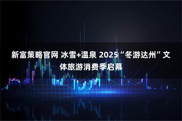 新富策略官网 冰雪+温泉 2025“冬游达州”文体旅游消费季启幕