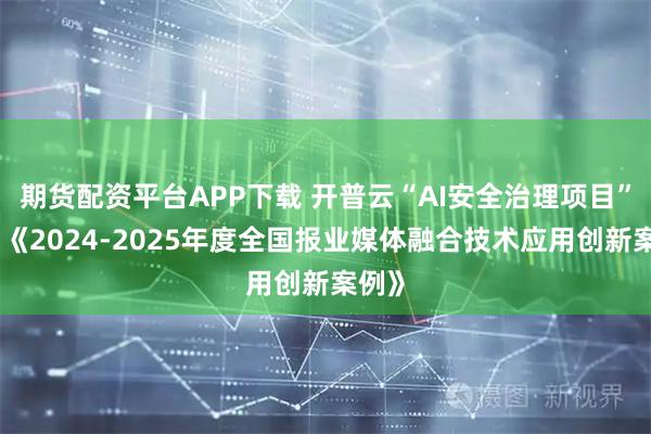 期货配资平台APP下载 开普云“AI安全治理项目”入选《2024-2025年度全国报业媒体融合技术应用创新案例》