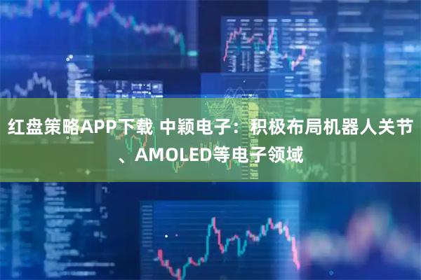 红盘策略APP下载 中颖电子：积极布局机器人关节、AMOLED等电子领域