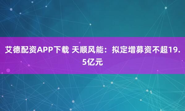 艾德配资APP下载 天顺风能：拟定增募资不超19.5亿元