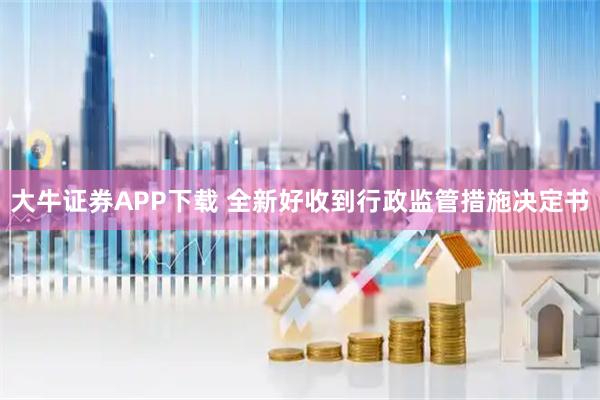大牛证券APP下载 全新好收到行政监管措施决定书