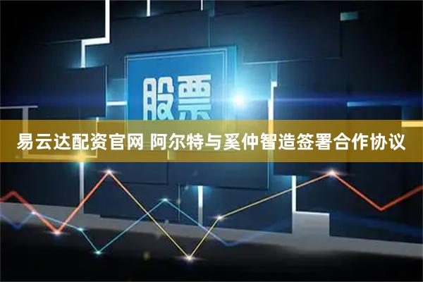 易云达配资官网 阿尔特与奚仲智造签署合作协议