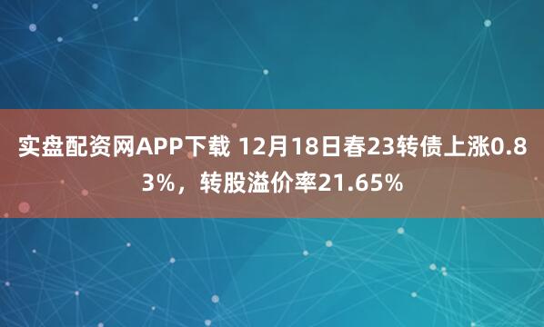 实盘配资网APP下载 12月18日春23转债上涨0.83%,转股溢价率21.65%