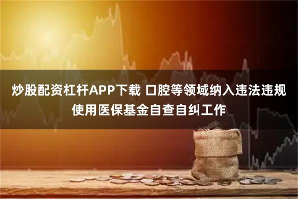 炒股配资杠杆APP下载 口腔等领域纳入违法违规使用医保基金自查自纠工作