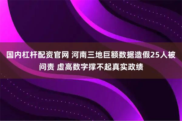国内杠杆配资官网 河南三地巨额数据造假25人被问责 虚高数字撑不起真实政绩