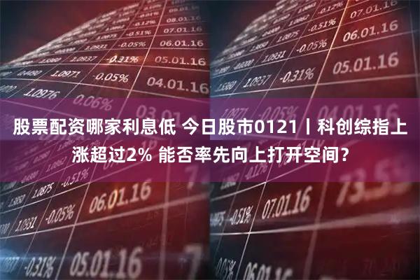 股票配资哪家利息低 今日股市0121丨科创综指上涨超过2% 能否率先向上打开空间？