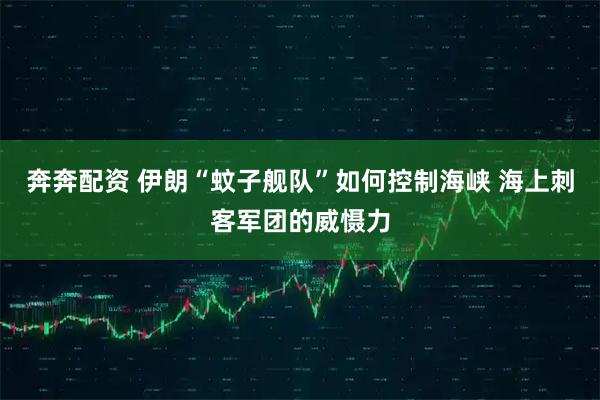 奔奔配资 伊朗“蚊子舰队”如何控制海峡 海上刺客军团的威慑力