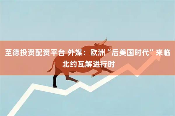 至德投资配资平台 外媒：欧洲“后美国时代”来临 北约瓦解进行时