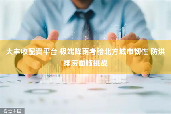 大丰收配资平台 极端降雨考验北方城市韧性 防洪排涝面临挑战