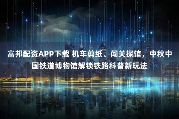 富邦配资APP下载 机车剪纸、闯关探馆，中秋中国铁道博物馆解锁铁路科普新玩法