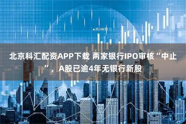 北京科汇配资APP下载 两家银行IPO审核“中止”，A股已逾4年无银行新股